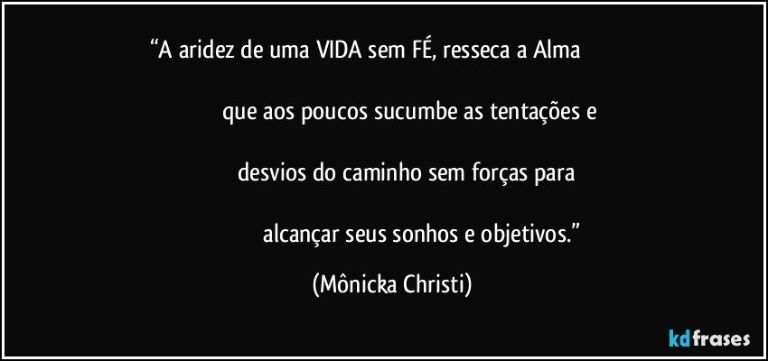 “A aridez de uma VIDA sem FÉ, resseca a Alma                                                                                                                                                                                 que aos poucos sucumbe as tentações e                                                                                                                                                       desvios do caminho sem forças para                                                                                                                                                                   alcançar seus sonhos e objetivos.” (Mônicka Christi)