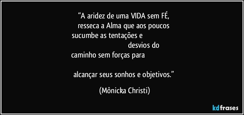 “A aridez de uma VIDA sem FÉ, 
resseca a Alma que aos poucos 
sucumbe as tentações e                                                                                                                                                       desvios do caminho sem forças para                                                                                                                                                                   alcançar seus sonhos e objetivos.” (Mônicka Christi)