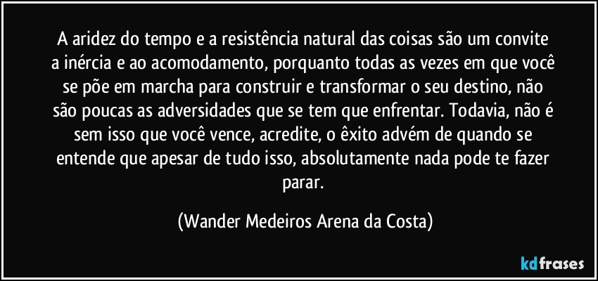 A aridez do tempo e a resistência natural das coisas são um convite a inércia e ao acomodamento, porquanto todas as vezes em que você se põe em marcha para construir e transformar o seu destino, não são poucas as adversidades que se tem que enfrentar. Todavia, não é sem isso que você vence, acredite, o êxito advém de quando se entende que apesar de tudo isso, absolutamente nada pode te fazer parar. (Wander Medeiros Arena da Costa)