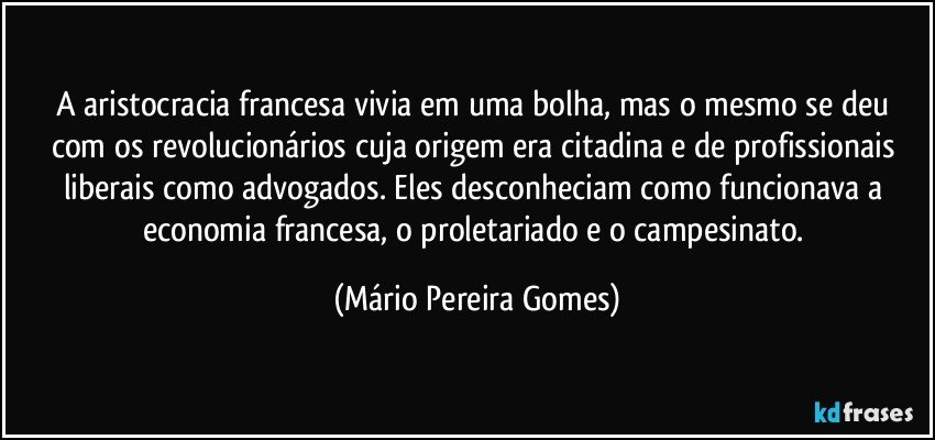 A aristocracia francesa vivia em uma bolha, mas o mesmo se deu com os revolucionários cuja origem era citadina e de profissionais liberais como advogados. Eles desconheciam como funcionava a economia francesa, o proletariado e o campesinato. (Mário Pereira Gomes)