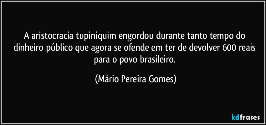 A aristocracia tupiniquim engordou durante tanto tempo do dinheiro público que agora se ofende em ter de devolver 600 reais para o povo brasileiro. (Mário Pereira Gomes)