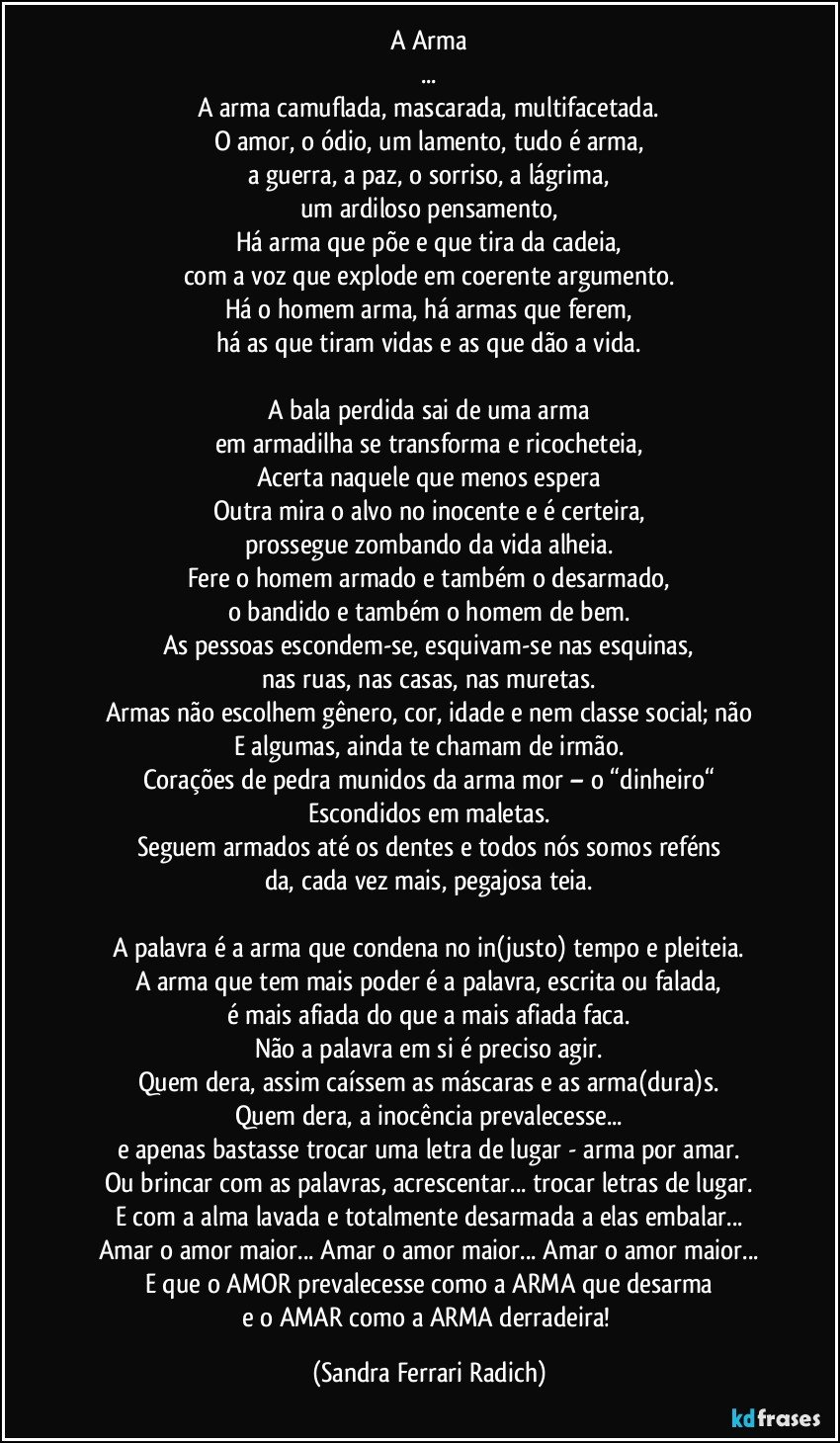 A Arma
...
A arma camuflada, mascarada, multifacetada.
O amor, o ódio, um lamento, tudo é arma,
a guerra, a paz, o sorriso, a lágrima,
um ardiloso pensamento,
Há arma que põe e que tira da cadeia,
com a voz que explode em coerente argumento.
Há o homem arma, há armas que ferem,
há as que tiram vidas e as que dão a vida.

A bala perdida sai de uma arma
em armadilha se transforma e ricocheteia,
Acerta naquele que menos espera
Outra mira o alvo no inocente e é certeira,
prossegue zombando da vida alheia.
Fere o homem armado e também o desarmado,
o bandido e também o homem de bem.
As pessoas escondem-se, esquivam-se nas esquinas,
nas ruas, nas casas, nas muretas.
Armas não escolhem gênero, cor, idade e nem classe social; não
E algumas, ainda te chamam de irmão.
Corações de pedra munidos da arma mor – o “dinheiro“
Escondidos em maletas.
Seguem armados até os dentes e todos nós somos reféns
da, cada vez mais, pegajosa teia.

A palavra é a arma que condena no in(justo) tempo e pleiteia.
A arma que tem mais poder é a palavra, escrita ou falada,
é mais afiada do que a mais afiada faca.
Não a palavra em si é preciso agir.
Quem dera, assim caíssem as máscaras e as arma(dura)s.
Quem dera, a inocência prevalecesse...
e apenas bastasse trocar uma letra de lugar - arma por amar.
Ou brincar com as palavras, acrescentar... trocar letras de lugar.
E com a alma lavada e totalmente desarmada a elas embalar...
Amar o amor maior... Amar o amor maior... Amar o amor maior...
E que o AMOR prevalecesse como a ARMA que desarma
e o AMAR como a ARMA derradeira! (Sandra Ferrari Radich)