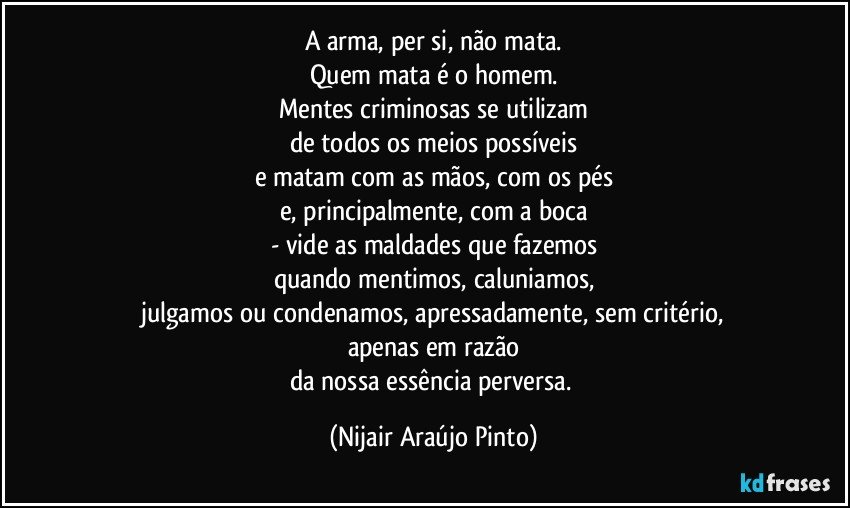 A arma, per si, não mata.
Quem mata é o homem.
Mentes criminosas se utilizam
de todos os meios possíveis
e matam com as mãos, com os pés
e, principalmente, com a boca
- vide as maldades que fazemos
quando mentimos, caluniamos,
julgamos ou condenamos, apressadamente, sem critério,
apenas em razão
da nossa essência perversa. (Nijair Araújo Pinto)