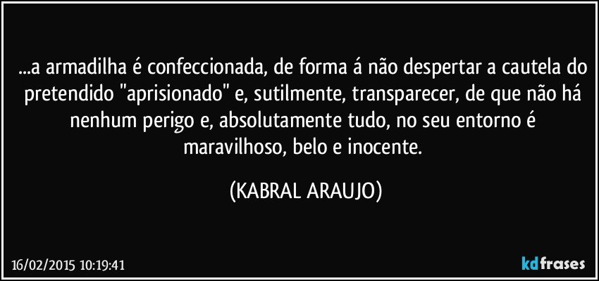 ...a armadilha é confeccionada, de forma á não despertar a cautela do pretendido "aprisionado" e, sutilmente, transparecer, de que não há nenhum perigo e, absolutamente tudo, no seu entorno é maravilhoso, belo e inocente. (KABRAL ARAUJO)