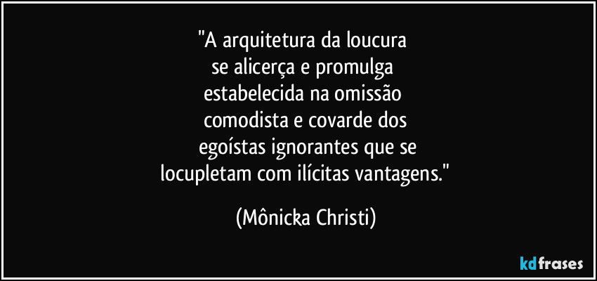"A arquitetura da loucura 
se alicerça e promulga 
estabelecida na omissão 
comodista e covarde dos
 egoístas ignorantes que se
 locupletam com ilícitas vantagens." (Mônicka Christi)