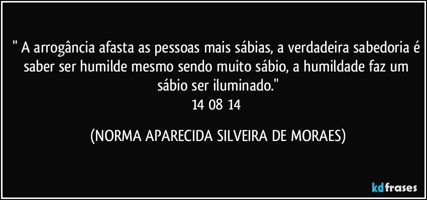 " A arrogância afasta as pessoas mais sábias, a verdadeira sabedoria é saber ser humilde mesmo sendo muito sábio, a humildade faz um sábio ser iluminado."
14/08/14 (NORMA APARECIDA SILVEIRA DE MORAES)