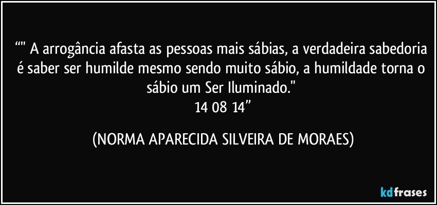 “" A arrogância afasta as pessoas mais sábias, a verdadeira sabedoria é saber ser humilde mesmo sendo muito sábio, a humildade torna  o sábio um Ser Iluminado." 
 14/08/14” (NORMA APARECIDA SILVEIRA DE MORAES)