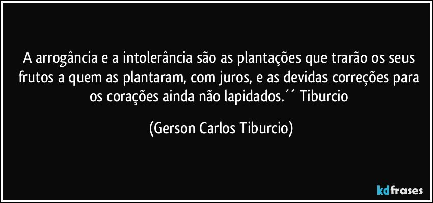 A arrogância e a intolerância são as plantações que trarão os seus frutos a quem as plantaram, com juros, e as devidas correções para os corações ainda não lapidados.´´ Tiburcio (Gerson Carlos Tiburcio)