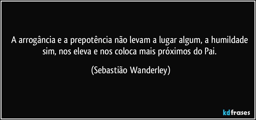 A arrogância e a prepotência não levam a lugar algum, a humildade sim, nos eleva e nos coloca mais próximos do Pai. (Sebastião Wanderley)