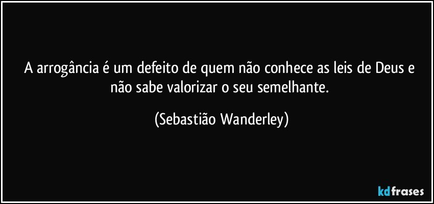 A arrogância é um defeito de quem não conhece as leis de Deus e não sabe valorizar o seu semelhante. (Sebastião Wanderley)