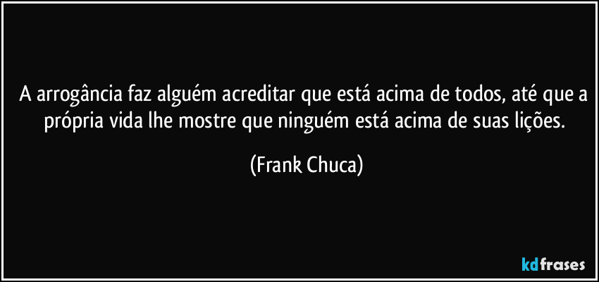 A arrogância faz alguém acreditar que está acima de todos, até que a própria vida lhe mostre que ninguém está acima de suas lições. (Frank Chuca)