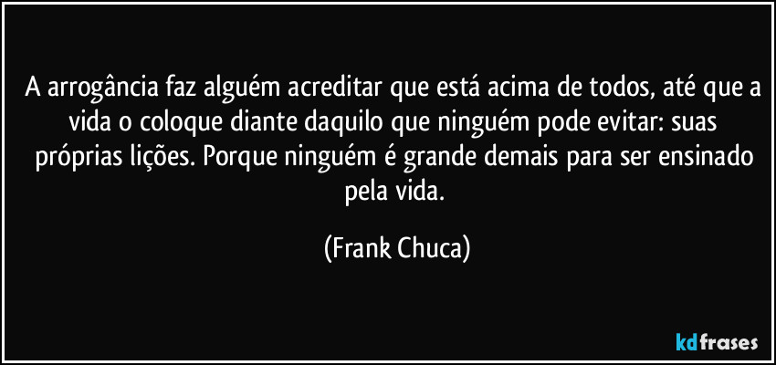 A arrogância faz alguém acreditar que está acima de todos, até que a vida o coloque diante daquilo que ninguém pode evitar: suas próprias lições. Porque ninguém é grande demais para ser ensinado pela vida. (Frank Chuca)