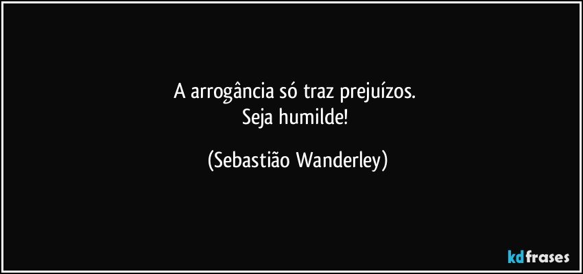 A arrogância só traz prejuízos. 
Seja humilde! (Sebastião Wanderley)