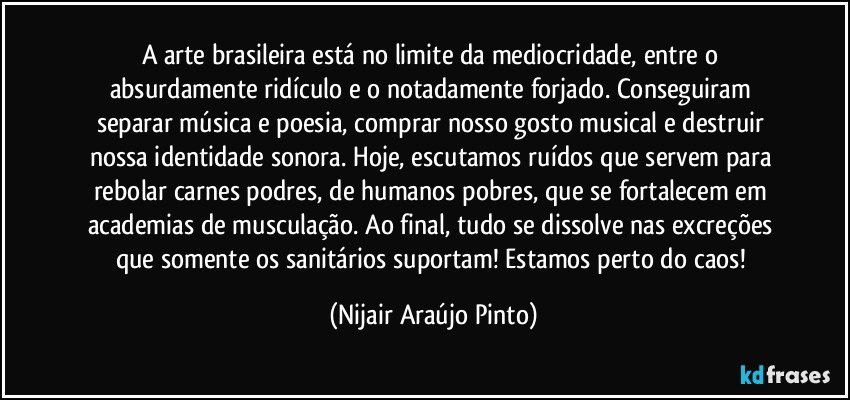 A arte brasileira está no limite da mediocridade, entre o absurdamente ridículo e o notadamente forjado. Conseguiram separar música e poesia, comprar nosso gosto musical e destruir nossa identidade sonora. Hoje, escutamos ruídos que servem para rebolar carnes podres, de humanos pobres, que se fortalecem em academias de musculação. Ao final, tudo se dissolve nas excreções que somente os sanitários suportam! Estamos perto do caos! (Nijair Araújo Pinto)