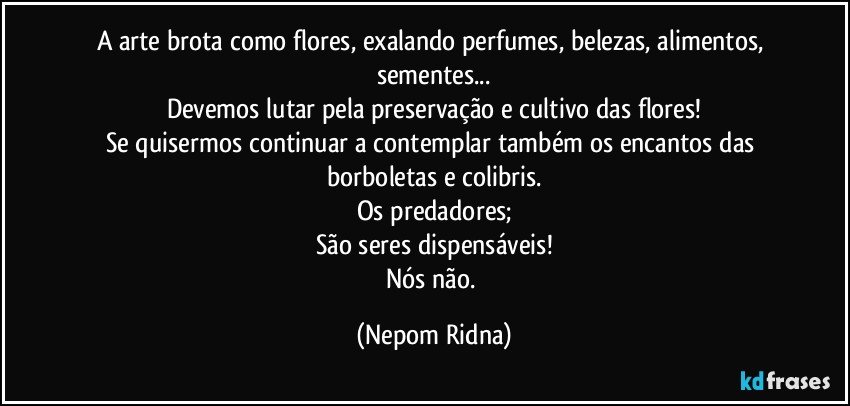 A arte brota como flores, exalando perfumes, belezas, alimentos, sementes...
Devemos lutar pela preservação e cultivo das flores!
Se quisermos continuar a contemplar também os encantos das borboletas e colibris.
Os predadores;
São seres dispensáveis!
Nós não. (Nepom Ridna)