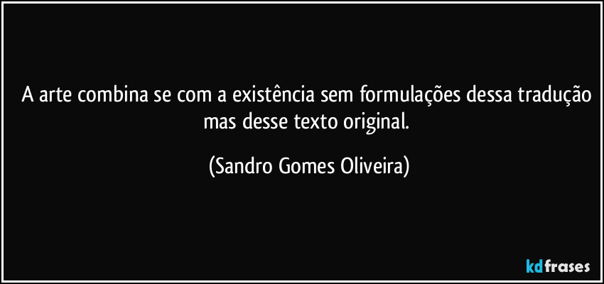 A arte combina se com a existência sem formulações dessa tradução mas desse texto original. (Sandro Gomes Oliveira)