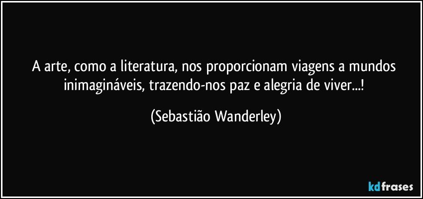 A arte, como a literatura, nos proporcionam viagens a mundos inimagináveis, trazendo-nos paz e alegria de viver...! (Sebastião Wanderley)