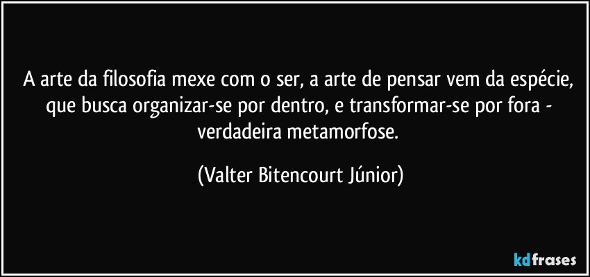 A arte da filosofia mexe com o ser, a arte de pensar vem da espécie, que busca organizar-se por dentro, e transformar-se por fora - verdadeira metamorfose. (Valter Bitencourt Júnior)