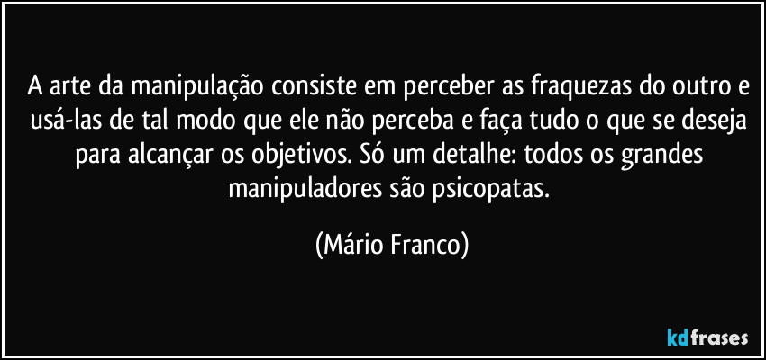 A arte da manipulação consiste em perceber as fraquezas do outro e usá-las de tal modo que ele não perceba e faça tudo o que se deseja para alcançar os objetivos. Só um detalhe: todos os  grandes manipuladores são psicopatas. (Mário Franco)