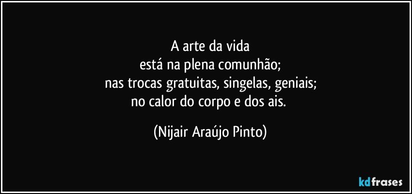 A arte da vida
está na plena comunhão;
nas trocas gratuitas, singelas, geniais;
no calor do corpo e dos ais. (Nijair Araújo Pinto)