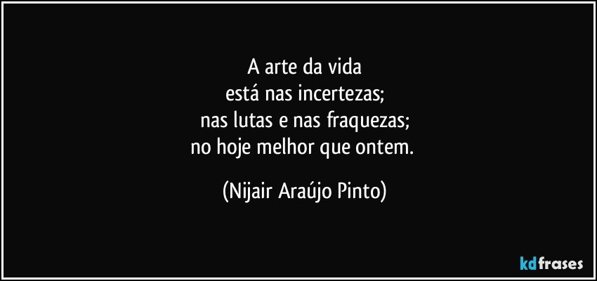 A arte da vida
está nas incertezas;
nas lutas e nas fraquezas;
no hoje melhor que ontem. (Nijair Araújo Pinto)