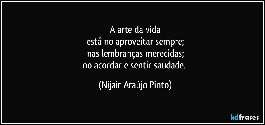 A arte da vida
está no aproveitar sempre;
nas lembranças merecidas;
no acordar e sentir saudade. (Nijair Araújo Pinto)