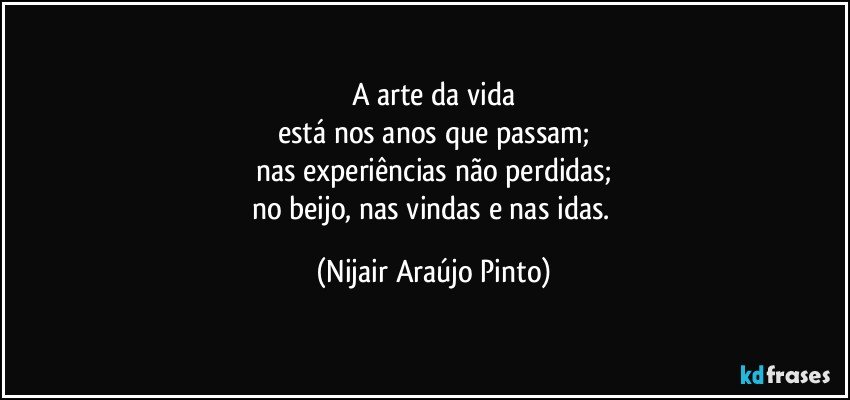 A arte da vida
está nos anos que passam;
nas experiências não perdidas;
no beijo, nas vindas e nas idas. (Nijair Araújo Pinto)