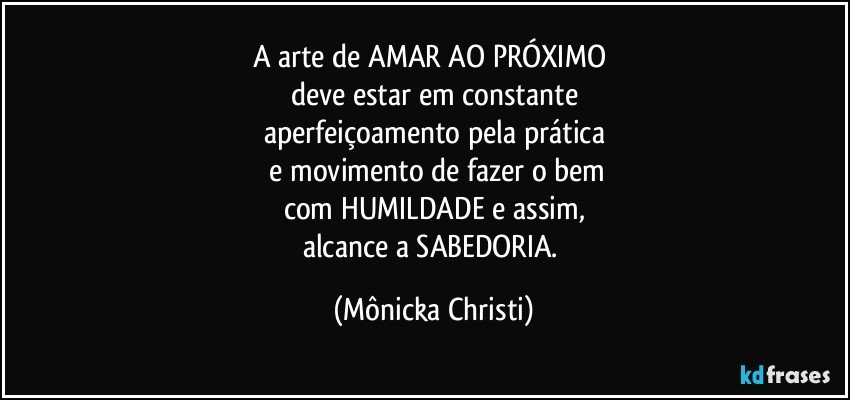 A arte de AMAR AO PRÓXIMO 
deve estar em constante
aperfeiçoamento  pela prática
 e movimento de fazer o bem
com HUMILDADE e assim,
alcance a SABEDORIA. (Mônicka Christi)