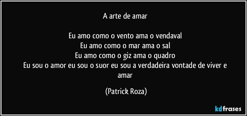 A arte de amar 

Eu amo como o vento ama o vendaval 
Eu amo como o mar ama o sal 
Eu amo como o giz ama o quadro 
Eu sou o amor eu sou o suor eu sou a verdadeira vontade de viver e amar (Patrick Roza)