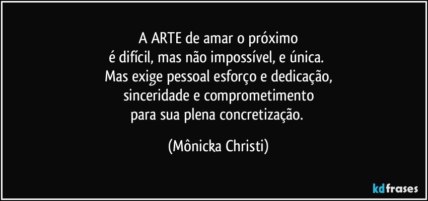 A ARTE de amar o próximo
é difícil, mas não impossível, e única. 
Mas exige pessoal esforço e dedicação,
sinceridade e comprometimento
para sua plena concretização. (Mônicka Christi)