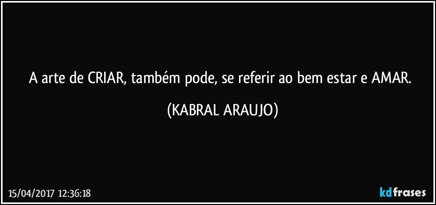 A arte de CRIAR, também pode, se referir ao bem estar e AMAR. (KABRAL ARAUJO)