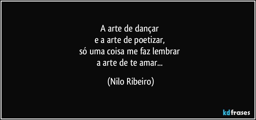 A arte de dançar 
e a arte de poetizar, 
só uma coisa me faz lembrar 
a arte de te amar... (Nilo Ribeiro)