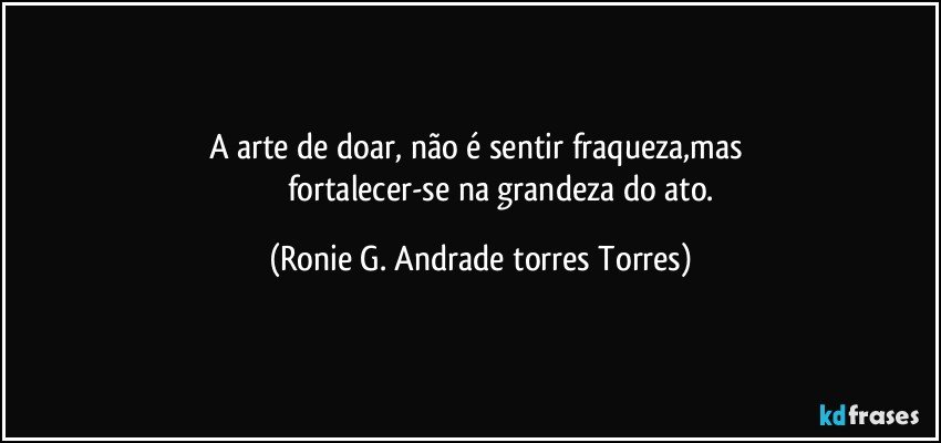 a arte de doar, não é sentir fraqueza,mas 
                     fortalecer-se na grandeza do ato. (Ronie G. Andrade torres Torres)