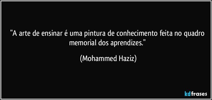 "A arte de ensinar é uma pintura de conhecimento feita no quadro memorial dos aprendizes." (Mohammed Haziz)