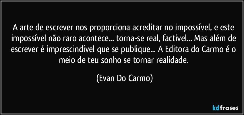 A arte de escrever nos proporciona acreditar no impossível, e este impossível não raro acontece... torna-se real, factível... Mas além de escrever é imprescindível que se publique... A Editora do Carmo é o meio de teu sonho se tornar realidade. (Evan Do Carmo)