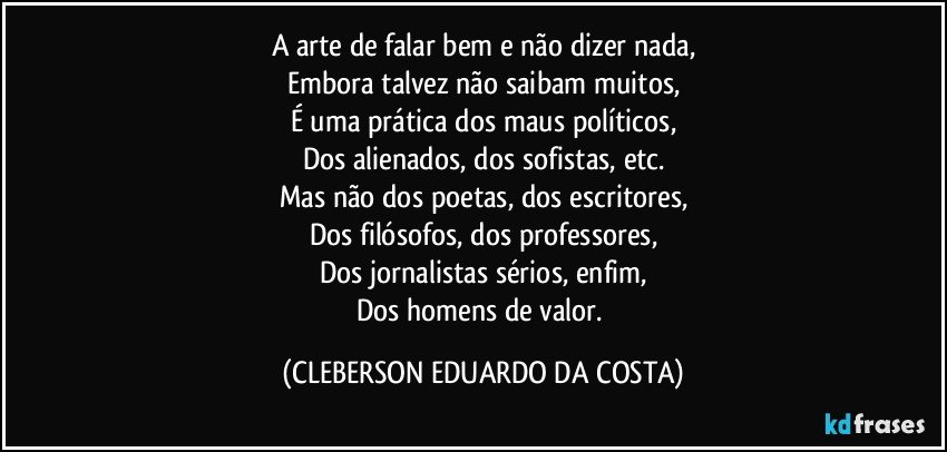 A arte de falar bem e não dizer nada,
Embora talvez não saibam muitos,
É uma prática dos maus políticos,
Dos alienados, dos sofistas, etc.
Mas não dos poetas, dos escritores,
Dos filósofos, dos professores,
Dos jornalistas sérios, enfim,
Dos homens de valor. (CLEBERSON EDUARDO DA COSTA)