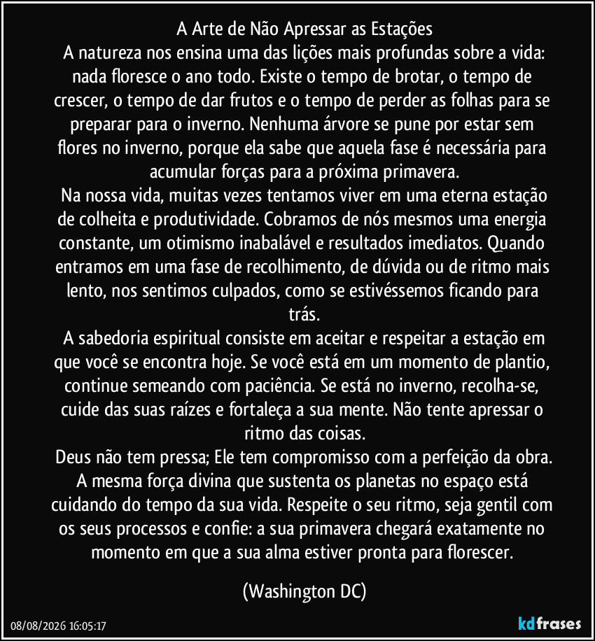 A Arte de Não Apressar as Estações
A natureza nos ensina uma das lições mais profundas sobre a vida: nada floresce o ano todo. Existe o tempo de brotar, o tempo de crescer, o tempo de dar frutos e o tempo de perder as folhas para se preparar para o inverno. Nenhuma árvore se pune por estar sem flores no inverno, porque ela sabe que aquela fase é necessária para acumular forças para a próxima primavera.
Na nossa vida, muitas vezes tentamos viver em uma eterna estação de colheita e produtividade. Cobramos de nós mesmos uma energia constante, um otimismo inabalável e resultados imediatos. Quando entramos em uma fase de recolhimento, de dúvida ou de ritmo mais lento, nos sentimos culpados, como se estivéssemos ficando para trás.
A sabedoria espiritual consiste em aceitar e respeitar a estação em que você se encontra hoje. Se você está em um momento de plantio, continue semeando com paciência. Se está no inverno, recolha-se, cuide das suas raízes e fortaleça a sua mente. Não tente apressar o ritmo das coisas.
Deus não tem pressa; Ele tem compromisso com a perfeição da obra. A mesma força divina que sustenta os planetas no espaço está cuidando do tempo da sua vida. Respeite o seu ritmo, seja gentil com os seus processos e confie: a sua primavera chegará exatamente no momento em que a sua alma estiver pronta para florescer. (Washington DC)