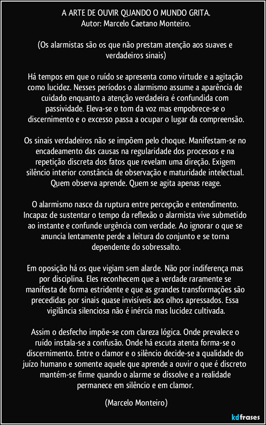 A ARTE DE OUVIR QUANDO O MUNDO GRITA.
Autor: Marcelo Caetano Monteiro.
(Os alarmistas são os que não prestam atenção aos suaves e verdadeiros sinais)
Há tempos em que o ruído se apresenta como virtude e a agitação como lucidez. Nesses períodos o alarmismo assume a aparência de cuidado enquanto a atenção verdadeira é confundida com passividade. Eleva-se o tom da voz mas empobrece-se o discernimento e o excesso passa a ocupar o lugar da compreensão.
Os sinais verdadeiros não se impõem pelo choque. Manifestam-se no encadeamento das causas na regularidade dos processos e na repetição discreta dos fatos que revelam uma direção. Exigem silêncio interior constância de observação e maturidade intelectual. Quem observa aprende. Quem se agita apenas reage.
O alarmismo nasce da ruptura entre percepção e entendimento. Incapaz de sustentar o tempo da reflexão o alarmista vive submetido ao instante e confunde urgência com verdade. Ao ignorar o que se anuncia lentamente perde a leitura do conjunto e se torna dependente do sobressalto.
Em oposição há os que vigiam sem alarde. Não por indiferença mas por disciplina. Eles reconhecem que a verdade raramente se manifesta de forma estridente e que as grandes transformações são precedidas por sinais quase invisíveis aos olhos apressados. Essa vigilância silenciosa não é inércia mas lucidez cultivada.
Assim o desfecho impõe-se com clareza lógica. Onde prevalece o ruído instala-se a confusão. Onde há escuta atenta forma-se o discernimento. Entre o clamor e o silêncio decide-se a qualidade do juízo humano e somente aquele que aprende a ouvir o que é discreto mantém-se firme quando o alarme se dissolve e a realidade permanece em silêncio e em clamor. (Marcelo Monteiro)