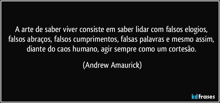 A arte de saber viver consiste em saber lidar com falsos elogios, falsos abraços, falsos cumprimentos, falsas palavras e mesmo assim, diante do caos humano, agir sempre como um cortesão. (Andrew Amaurick)