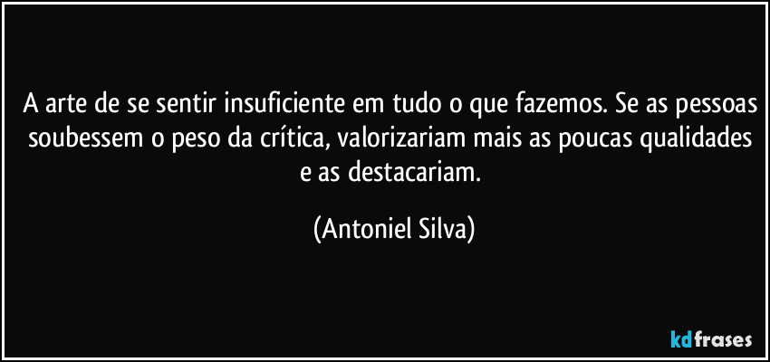 A arte de se sentir insuficiente em tudo o que fazemos. Se as pessoas soubessem o peso da crítica, valorizariam mais as poucas qualidades e as destacariam. (Antoniel Silva)