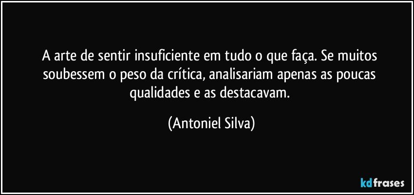 A arte de sentir insuficiente em tudo o que faça. Se muitos soubessem o peso da crítica, analisariam apenas as poucas qualidades e as destacavam. (Antoniel Silva)