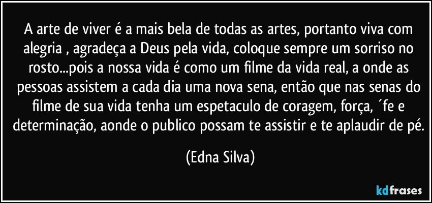 A arte de viver é a mais bela de todas as artes, portanto viva com alegria , agradeça a Deus pela vida, coloque sempre um sorriso no rosto...pois a nossa vida é como um filme da vida real, a onde as pessoas assistem a cada dia uma nova sena, então que nas senas do filme de sua vida tenha um espetaculo de coragem, força, ´fe e determinação, aonde o publico possam te assistir e te aplaudir de pé. (Edna Silva)