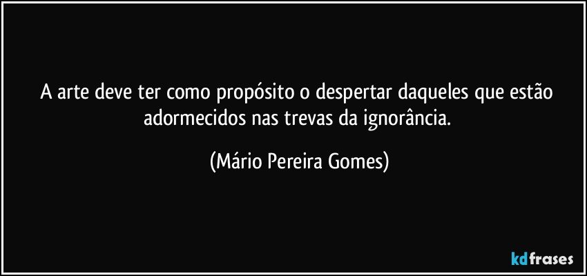 A arte deve ter como propósito o despertar daqueles que estão adormecidos nas trevas da ignorância. (Mário Pereira Gomes)