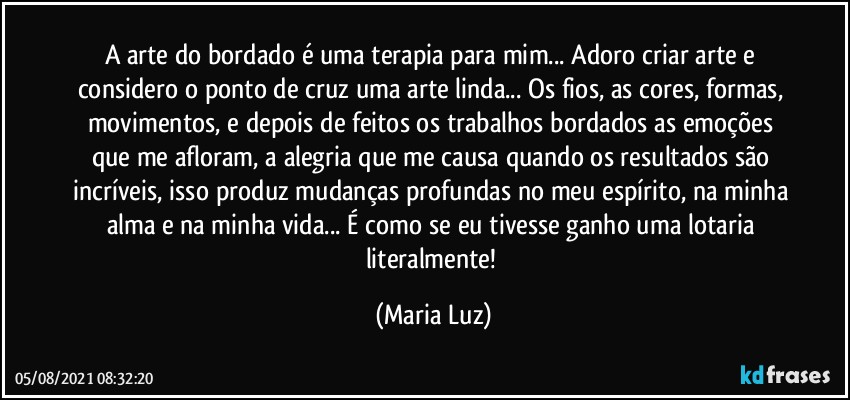 A arte do bordado é uma terapia para mim... Adoro criar arte e considero o ponto de cruz uma arte linda... Os fios, as cores, formas, movimentos, e depois de feitos os trabalhos bordados as emoções que me afloram, a alegria que me causa quando os resultados são incríveis, isso produz mudanças profundas no meu espírito, na minha alma e na minha vida... É como se eu tivesse ganho uma lotaria literalmente! (Maria Luz)