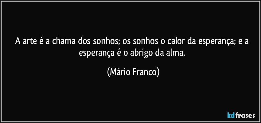 A arte é a chama dos sonhos; os sonhos o calor da esperança;  e a esperança é o abrigo da alma. (Mário Franco)