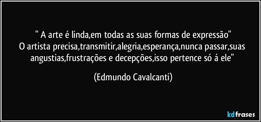 " A arte é linda,em todas as suas formas de expressão"
O artista precisa,transmitir,alegria,esperança,nunca passar,suas angustias,frustrações e decepções,isso pertence só á ele" (Edmundo Cavalcanti)