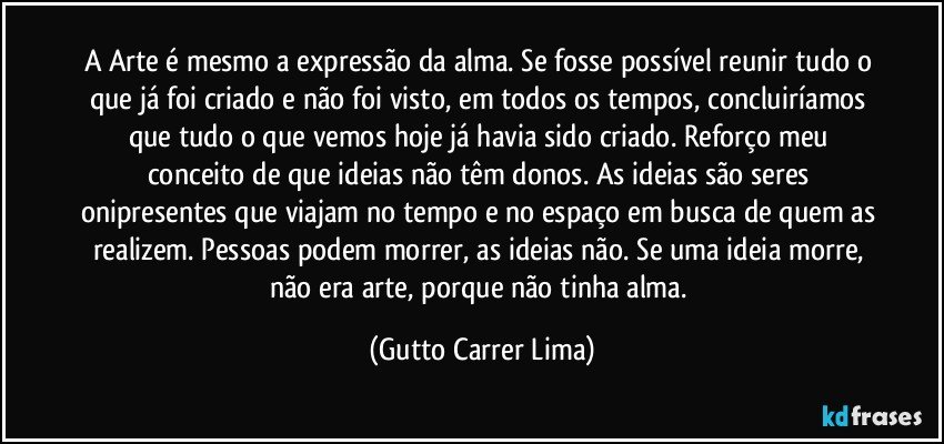 A Arte é mesmo a expressão da alma. Se fosse possível reunir tudo o que já foi criado e não foi visto, em todos os tempos, concluiríamos que tudo o que vemos hoje já havia sido criado. Reforço meu conceito de que ideias não têm donos. As ideias são seres onipresentes que viajam no tempo e no espaço em busca de quem as realizem. Pessoas podem morrer, as ideias não. Se uma ideia morre, não era arte, porque não tinha alma. (Gutto Carrer Lima)