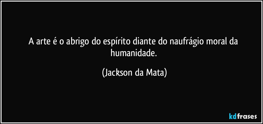 A arte é o abrigo do espírito diante do naufrágio moral da humanidade. (Jackson da Mata)