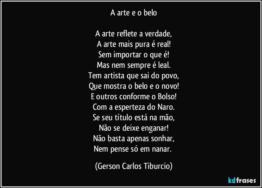 A arte e o belo

A arte reflete a verdade,
A arte mais pura é real!
Sem importar o que é!
Mas nem sempre é leal.
Tem artista que sai do povo,
Que mostra o belo e o novo!
E outros conforme o Bolso!
Com a esperteza do Naro.
Se seu título está na mão,
Não se deixe enganar!
Não basta apenas sonhar,
Nem pense só em nanar. (Gerson Carlos Tiburcio)