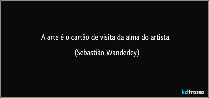 A arte é o cartão de visita da alma do artista. (Sebastião Wanderley)